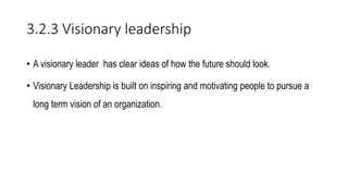 3.2.3 Visionary leadership
• A visionary leader has clear ideas of how the future should look.
• Visionary Leadership is built on inspiring and motivating people to pursue a
long term vision of an organization.
 