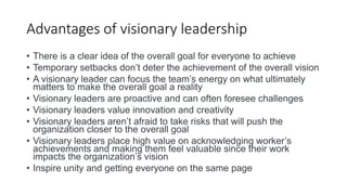 Advantages of visionary leadership
• There is a clear idea of the overall goal for everyone to achieve
• Temporary setbacks don’t deter the achievement of the overall vision
• A visionary leader can focus the team’s energy on what ultimately
matters to make the overall goal a reality
• Visionary leaders are proactive and can often foresee challenges
• Visionary leaders value innovation and creativity
• Visionary leaders aren’t afraid to take risks that will push the
organization closer to the overall goal
• Visionary leaders place high value on acknowledging worker’s
achievements and making them feel valuable since their work
impacts the organization’s vision
• Inspire unity and getting everyone on the same page
 