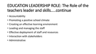 EDUCATION LEADERSHIP ROLE: The Role of the
teachers leader and skills…..continue
• Accountability
• Promoting a positive school climate
• Creating an effective learning environment
• Leading and managing the staff
• Effective deployment of staff and resources
• Interaction with stakeholders
• Administrative
 