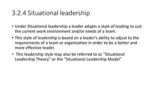 3.2.4 Situational leadership
• Under Situational leadership a leader adapts a style of leading to suit
the current work environment and/or needs of a team.
• This style of leadership is based on a leader's ability to adjust to the
requirements of a team or organization in order to be a better and
more effective leader.
• This leadership style may also be referred to as "Situational
Leadership Theory" or the "Situational Leadership Model"
 
