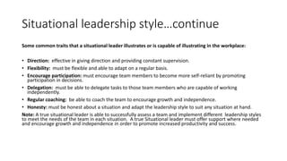 Situational leadership style…continue
Some common traits that a situational leader illustrates or is capable of illustrating in the workplace:
• Direction: effective in giving direction and providing constant supervision.
• Flexibility: must be flexible and able to adapt on a regular basis.
• Encourage participation: must encourage team members to become more self-reliant by promoting
participation in decisions.
• Delegation: must be able to delegate tasks to those team members who are capable of working
independently.
• Regular coaching: be able to coach the team to encourage growth and independence.
• Honesty: must be honest about a situation and adapt the leadership style to suit any situation at hand.
Note: A true situational leader is able to successfully assess a team and implement different leadership styles
to meet the needs of the team in each situation. A true Situational leader must offer support where needed
and encourage growth and independence in order to promote increased productivity and success.
 