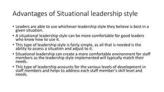 Advantages of Situational leadership style
• Leaders are able to use whichever leadership style they believe is best in a
given situation.
• A situational leadership style can be more comfortable for good leaders
who know how to use it.
• This type of leadership style is fairly simple, as all that is needed is the
ability to assess a situation and adjust to it.
• Situational leadership can create a more comfortable environment for staff
members as the leadership style implemented will typically match their
needs.
• This type of leadership accounts for the various levels of development in
staff members and helps to address each staff member's skill level and
needs.
 
