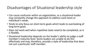 Disadvantages of Situational leadership style
• Can cause confusion within an organization, as a situational leader
may constantly change the approach to address each team or
individual's needs.
• Tends to only focus on short-term goals which leads to overlooking of
long-term goals.
• Does not work well when repetitive tasks need to be completed, as it
is flexible.
• Situational leadership depends on the leader's ability to judge a staff
member’s maturity level. Some leaders are unable to do this
effectively and may, therefore, provide a style of leadership that does
not suit a particular staff member.
 