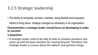 3.2.5 Strategic leadership
• The ability to anticipate, envision, maintain, being flexible and empowers
others to bring about strategic changes as necessary in an organization.
Characteristics a strategic leader should focus on developing in order
to succeed:
1.Inquisitive
• A strategic leader need to be able to look at complex situations and
come up with the best solutions for moving forward. Therefore, the
strategic leader is curious about the options and question things.
 