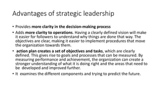 Advantages of strategic leadership
• Provides more clarity in the decision-making process
• Adds more clarity to operations. Having a clearly defined vision will make
it easier for followers to understand why things are done that way. The
objectives are clear, making it easier to implement procedures that move
the organization towards them.
• action plan creates a set of objectives and tasks, which are clearly
defined. This gives rise to goals and processes that can be measured. By
measuring performance and achievement, the organization can create a
stronger understanding of what it is doing right and the areas that need to
be developed and improved further.
• It examines the different components and trying to predict the future.
 