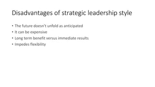 Disadvantages of strategic leadership style
• The future doesn’t unfold as anticipated
• It can be expensive
• Long term benefit versus immediate results
• Impedes flexibility
 