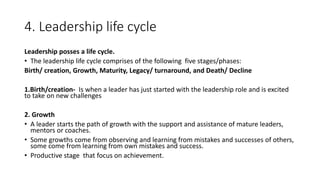 4. Leadership life cycle
Leadership posses a life cycle.
• The leadership life cycle comprises of the following five stages/phases:
Birth/ creation, Growth, Maturity, Legacy/ turnaround, and Death/ Decline
1.Birth/creation- Is when a leader has just started with the leadership role and is excited
to take on new challenges
2. Growth
• A leader starts the path of growth with the support and assistance of mature leaders,
mentors or coaches.
• Some growths come from observing and learning from mistakes and successes of others,
some come from learning from own mistakes and success.
• Productive stage that focus on achievement.
 