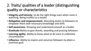 2. Traits/ qualities of a leader (distinguishing
quality or characteristics
• Integrity and honesty- to do the right things even when none is
watching. Being truthful as a leader.
• Delegation and empowerment- Allocating duties to followers to
empower them with necessary knowledge and skills
• Self-awareness- Knowing and understand oneself as a leader
• Gratitude-Ability to give thanks, awarding and praising followers
• Learning agility- Ability to know what to do even in unfamiliar
circumstances
• Influence- Ability to inspire and convince followers to attain a
common goal.
 