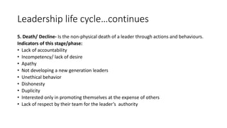 Leadership life cycle…continues
5. Death/ Decline- Is the non-physical death of a leader through actions and behaviours.
Indicators of this stage/phase:
• Lack of accountability
• Incompetency/ lack of desire
• Apathy
• Not developing a new generation leaders
• Unethical behavior
• Dishonesty
• Duplicity
• Interested only in promoting themselves at the expense of others
• Lack of respect by their team for the leader’s authority
 