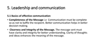 5. Leadership and communication
5.1 Basics of effective communication
• Completeness of the Message i.e Communication must be complete
so as not to baffle the recipient. Better communication helps in better
decision-making.
• Clearness and Integrity of the Message. The message sent must
have clarity and integrity for better understanding. Clarity of thoughts
and ideas enhances the meaning of the message.
 