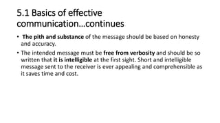5.1 Basics of effective
communication…continues
• The pith and substance of the message should be based on honesty
and accuracy.
• The intended message must be free from verbosity and should be so
written that it is intelligible at the first sight. Short and intelligible
message sent to the receiver is ever appealing and comprehensible as
it saves time and cost.
 