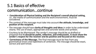 5.1 Basics of effective
communication…continue
• Consideration of Physical Setting and the Recipient’s overall physical setting,
i.e., the media of communication and the work environment, must be
considered.
• The content of the message must take into account the attitude, knowledge, and
position of the recipient.
• The message should have clarity of thoughts and ideas in order to be understood
clearly. The use of exact, appropriate and concrete words and symbols.
• Courtesy to be Maintained .The sender's message should be so drafted or
prepared that it should be polite, reflective, and enthusiastic. It must show the
sender's respect for the receiver and be positive and focused at the receiver.
• Correctness of the Message. The final message must be free from any
grammatical errors and repetitions of sentences. The message should be exact,
correct and well-timed.
 