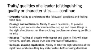 Traits/ qualities of a leader (distinguishing
quality or characteristics……..continue
• Empathy-Ability to understand the followers’ problems and feeling
their pain.
• Courage and confidence- Ability to voice new ideas, to provide
feedback, put concerns forward and to step up and move things in
the right direction rather than avoiding problems or allowing conflicts
to arise
• Respect- Treating all people with respect and dignity. This will ease
tensions, conflicts, create trust and improve effectiveness.
• Decision- making capabilities- Ability to take the right decision at the
right time, and consulting key stakeholders before taking decisions
 