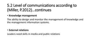 5.2 Level of communications according to
(Miller, P.2012)…continues
• Knowledge management
The ability to design and monitor the management of knowledge and
the management information systems.
• External relations
Leaders need skills in media and public relations
 