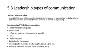 5.3 Leadership types of communication
Verbal Communication
• refers to the form of communication in which message is transmitted verbally; where
communication is carried out either by word of mouth or by writing.
Components of Verbal Communication:
• Understandable Language
• Word choice
• Inflection (pattern of stress in oral speech)
• Tone
• Body language
• Eye behavior (oculesics)
• Visuals (pictures, maps, charts, graphs, colors, signs, etc.)
• Auditory elements (sounds, tunes, whistles, etc.)
 
