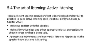 5.4 The art of listening: Active listening
There are eight specific behaviours that leaders should endeavour to
practice to build active listening skills (Robbins, Bergman, Stagg &
Coulter 2003):
• Make eye contact with the speaker.
• Make affirmative nods and other appropriate facial expressions to
show interest in what is being said.
• Appropriate movements and non-verbal listening responses let the
speaker know that one is listening.
 