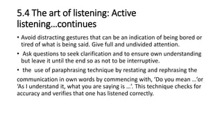 5.4 The art of listening: Active
listening…continues
• Avoid distracting gestures that can be an indication of being bored or
tired of what is being said. Give full and undivided attention.
• Ask questions to seek clarification and to ensure own understanding
but leave it until the end so as not to be interruptive.
• the use of paraphrasing technique by restating and rephrasing the
communication in own words by commencing with, ‘Do you mean …’or
‘As I understand it, what you are saying is …’. This technique checks for
accuracy and verifies that one has listened correctly.
 