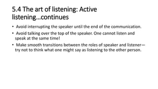 5.4 The art of listening: Active
listening…continues
• Avoid interrupting the speaker until the end of the communication.
• Avoid talking over the top of the speaker. One cannot listen and
speak at the same time!
• Make smooth transitions between the roles of speaker and listener—
try not to think what one might say as listening to the other person.
 