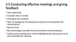 5.5 Conducting effective meetings and giving
feedback
• Clear objectives
• Consider who is invited
• Sticking to the schedule
• Take no hostage by not allowing one person to monopolize the
conversations
• Start on time
• Ban technology to enable full concentration and participation
• Follow up by sending out a memo highlighting the discussions to all
who attended the meeting
 