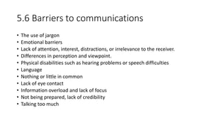 5.6 Barriers to communications
• The use of jargon
• Emotional barriers
• Lack of attention, interest, distractions, or irrelevance to the receiver.
• Differences in perception and viewpoint.
• Physical disabilities such as hearing problems or speech difficulties
• Language
• Nothing or little in common
• Lack of eye contact
• Information overload and lack of focus
• Not being prepared, lack of credibility
• Talking too much
 