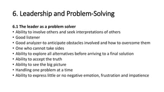 6. Leadership and Problem-Solving
6.1 The leader as a problem solver
• Ability to involve others and seek interpretations of others
• Good listener
• Good analyzer-to anticipate obstacles involved and how to overcome them
• One who cannot take sides
• Ability to explore all alternatives before arriving to a final solution
• Ability to accept the truth
• Ability to see the big picture
• Handling one problem at a time
• Ability to express little or no negative emotion, frustration and impatience
 
