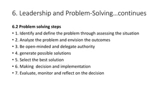 6. Leadership and Problem-Solving…continues
6.2 Problem solving steps
• 1. Identify and define the problem through assessing the situation
• 2. Analyze the problem and envision the outcomes
• 3. Be open-minded and delegate authority
• 4. generate possible solutions
• 5. Select the best solution
• 6. Making decision and implementation
• 7. Evaluate, monitor and reflect on the decision
 
