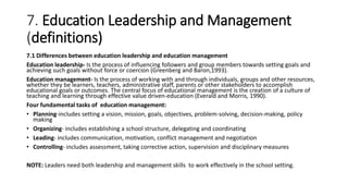 7. Education Leadership and Management
(definitions)
7.1 Differences between education leadership and education management
Education leadership- Is the process of influencing followers and group members towards setting goals and
achieving such goals without force or coercion (Greenberg and Baron,1993).
Education management- Is the process of working with and through individuals, groups and other resources,
whether they be learners, teachers, administrative staff, parents or other stakeholders to accomplish
educational goals or outcomes. The central focus of educational management is the creation of a culture of
teaching and learning through effective value driven-education (Everald and Morris, 1990).
Four fundamental tasks of education management:
• Planning-includes setting a vision, mission, goals, objectives, problem-solving, decision-making, policy
making
• Organizing- includes establishing a school structure, delegating and coordinating
• Leading- includes communication, motivation, conflict management and negotiation
• Controlling- includes assessment, taking corrective action, supervision and disciplinary measures
NOTE: Leaders need both leadership and management skills to work effectively in the school setting.
 