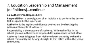 7. Education Leadership and Management
(definitions)…continue
7.2 Authority Vs. Responsibility
Responsibility- Is an obligation of an individual to perform the duty or
task assigned by the supervisor.
Authority- Is the legitimate influence over others by directing the
actions or thoughts of followers.
Responsibility is the outcome of authority. With each office in the
school goes an authority and responsibility appropriate to that office.
Authority is not delegated from higher to lower authority within the
school community but belongs by right to that office within the school
community.
 
