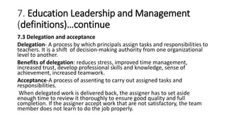 7. Education Leadership and Management
(definitions)…continue
7.3 Delegation and acceptance
Delegation- A process by which principals assign tasks and responsibilities to
teachers. It is a shift of decision-making authority from one organizational
level to another.
Benefits of delegation: reduces stress, improved time management,
increased trust, develop professional skills and knowledge, sense of
achievement, increased teamwork.
Acceptance-A process of assenting to carry out assigned tasks and
responsibilities.
When delegated work is delivered back, the assigner has to set aside
enough time to review it thoroughly to ensure good quality and full
completion. If the assigner accept work that are not satisfactory, the team
member does not learn to do the job properly.
 