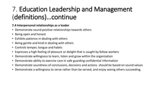 7. Education Leadership and Management
(definitions)…continue
7.4 Interpersonal relationships as a leader
• Demonstrate sound positive relationships towards others
• Being open and honest
• Exhibits patience in dealing with others
• Being gentle and kind in dealing with others
• Controls temper, tongue and habits
• Expresses a high feeling of pleasure or delight that is caught by fellow workers
• Demonstrate willingness to learn, listen and grow within the organization
• Demonstrate ability to exercise care in safe guarding confidential information
• Demonstrate soundness of conclusions, decisions and actions should be based on sound values
• Demonstrate a willingness to serve rather than be served, and enjoy seeing others succeeding.
 