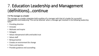 7. Education Leadership and Management
(definitions)…continue
7.5 The manager as a leader
The manager as a leader integrates both qualities of a manager with that of a leader for successful
management and leadership. This can be attained when a manager get involved in the following leadership
tasks:
• Providing direction
• Innovate
• Motivate and inspire
• Delegate
• Values interpersonal skills and builds trust
• Values staff
• Being proactive
• Creates an environment for change
• Trains and teaches
• Provides guidance and counselling
 