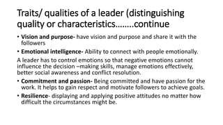 Traits/ qualities of a leader (distinguishing
quality or characteristics……..continue
• Vision and purpose- have vision and purpose and share it with the
followers
• Emotional intelligence- Ability to connect with people emotionally.
A leader has to control emotions so that negative emotions cannot
influence the decision –making skills, manage emotions effectively,
better social awareness and conflict resolution.
• Commitment and passion- Being committed and have passion for the
work. It helps to gain respect and motivate followers to achieve goals.
• Resilience- displaying and applying positive attitudes no matter how
difficult the circumstances might be.
 