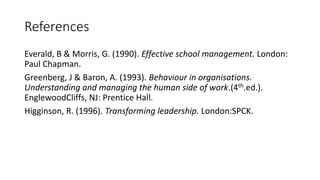 References
Everald, B & Morris, G. (1990). Effective school management. London:
Paul Chapman.
Greenberg, J & Baron, A. (1993). Behaviour in organisations.
Understanding and managing the human side of work.(4th.ed.).
EnglewoodCliffs, NJ: Prentice Hall.
Higginson, R. (1996). Transforming leadership. London:SPCK.
 