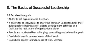 8. The Basics of Successful Leadership
8.1 Set direction goals
• Ability to set organizational direction.
• It allows for all individuals to share the common understandings that
guide goal setting initiatives, dictate development activities and
facilitate the realization of organizational vision
• People are motivated by challenging, compelling and achievable goals
• Goals help people to make sense of their work
• Goals help people to find a sense of work identity
 
