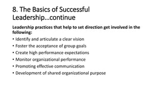 8. The Basics of Successful
Leadership…continue
Leadership practices that help to set direction get involved in the
following:
• Identify and articulate a clear vision
• Foster the acceptance of group goals
• Create high performance expectations
• Monitor organizational performance
• Promoting effective communication
• Development of shared organizational purpose
 
