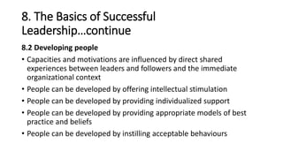 8. The Basics of Successful
Leadership…continue
8.2 Developing people
• Capacities and motivations are influenced by direct shared
experiences between leaders and followers and the immediate
organizational context
• People can be developed by offering intellectual stimulation
• People can be developed by providing individualized support
• People can be developed by providing appropriate models of best
practice and beliefs
• People can be developed by instilling acceptable behaviours
 