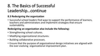 8. The Basics of Successful
Leadership…continue
8.3 Redesigning the organization
• Successful school leaders find ways to support the performance of learners,
teachers and administrators and implement strategies that ensure
sustainability.
Redesigning an organization also include the following:
• Strengthening school cultures.
• Modifying organizational structures.
• Building collaborative processes.
• Ensure that the purpose of organizational design initiatives are aligned with
the ever evolving organizational improvement plan.
 