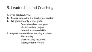 9. Leadership and Coaching
9. 1 The coaching cycle
1. Assess: determine the teacher preparation
2. Set goals: identify school goals.
Determine classroom goals
identify activity project
determine required skills
3. Prepare: set models for learning activities
Plan activity
share lessons/ resources
create/adapt materials
 
