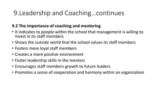 9.Leadership and Coaching…continues
9.2 The importance of coaching and mentoring
• It indicates to people within the school that management is willing to
invest in its staff members
• Shows the outside world that the school values its staff members
• Fosters more loyal staff members
• Creates a more positive environment
• Foster leadership skills in the mentors
• Encourages staff members growth to future leaders
• Promotes a sense of cooperation and harmony within an organization
 