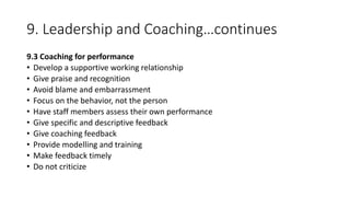 9. Leadership and Coaching…continues
9.3 Coaching for performance
• Develop a supportive working relationship
• Give praise and recognition
• Avoid blame and embarrassment
• Focus on the behavior, not the person
• Have staff members assess their own performance
• Give specific and descriptive feedback
• Give coaching feedback
• Provide modelling and training
• Make feedback timely
• Do not criticize
 