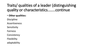 Traits/ qualities of a leader (distinguishing
quality or characteristics……..continue
• Other qualities:
Discipline
Assertiveness
Sensitivity
Fairness
Consistency
Flexibility
adaptability
 