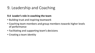 9. Leadership and Coaching
9.4 Leader’s role in coaching the team
• Building trust and inspiring teamwork
• Coaching team members and group members towards higher levels
of performance
• Facilitating and supporting team’s decisions
• Creating a team identity
 
