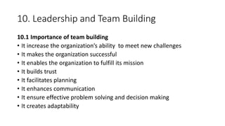 10. Leadership and Team Building
10.1 Importance of team building
• It increase the organization’s ability to meet new challenges
• It makes the organization successful
• It enables the organization to fulfill its mission
• It builds trust
• It facilitates planning
• It enhances communication
• It ensure effective problem solving and decision making
• It creates adaptability
 