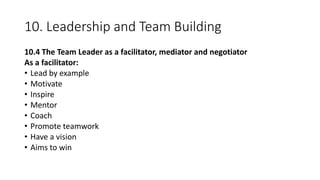 10. Leadership and Team Building
10.4 The Team Leader as a facilitator, mediator and negotiator
As a facilitator:
• Lead by example
• Motivate
• Inspire
• Mentor
• Coach
• Promote teamwork
• Have a vision
• Aims to win
 