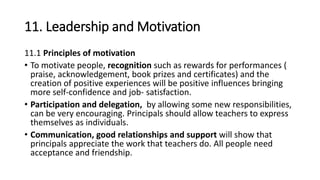11. Leadership and Motivation
11.1 Principles of motivation
• To motivate people, recognition such as rewards for performances (
praise, acknowledgement, book prizes and certificates) and the
creation of positive experiences will be positive influences bringing
more self-confidence and job- satisfaction.
• Participation and delegation, by allowing some new responsibilities,
can be very encouraging. Principals should allow teachers to express
themselves as individuals.
• Communication, good relationships and support will show that
principals appreciate the work that teachers do. All people need
acceptance and friendship.
 