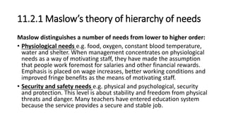 11.2.1 Maslow’s theory of hierarchy of needs
Maslow distinguishes a number of needs from lower to higher order:
• Physiological needs e.g. food, oxygen, constant blood temperature,
water and shelter. When management concentrates on physiological
needs as a way of motivating staff, they have made the assumption
that people work foremost for salaries and other financial rewards.
Emphasis is placed on wage increases, better working conditions and
improved fringe benefits as the means of motivating staff.
• Security and safety needs e.g. physical and psychological, security
and protection. This level is about stability and freedom from physical
threats and danger. Many teachers have entered education system
because the service provides a secure and stable job.
 