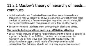 11.2.1 Maslow’s theory of hierarchy of needs…
continues
• Individuals who are frustrated because their security needs are
threatened may withdraw or show less morale. A teacher who fears
the loss of teaching a favourite subject may drop out activities, fill
every conversation with complains or show fear in other ways.
• Security –minded teachers want everything in black and white.
The need to belong and love needs e.g. affiliation, affection
• Social needs include affective relationships and the need to belong to
a group or family. If not fulfilled, the teacher may respond by
excessive use of sick leave and inadequate productivity. The
educational manager should made effort to promote social
interaction. The Principal should act in a very supportive manner.
 