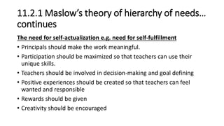 11.2.1 Maslow’s theory of hierarchy of needs…
continues
The need for self-actualization e.g. need for self-fulfillment
• Principals should make the work meaningful.
• Participation should be maximized so that teachers can use their
unique skills.
• Teachers should be involved in decision-making and goal defining
• Positive experiences should be created so that teachers can feel
wanted and responsible
• Rewards should be given
• Creativity should be encouraged
 
