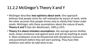 11.2.2 McGregor’s Theory X and Y
• McGregor describes two opinions about work. One approach
believes that people strive for self-realization by means of work, while
the other assumes that people strives only to satisfy their lower order
needs. McGregor calls these assumptions about the nature of work,
Theory X and Y (Van der Westhuizen, 1991,p.197).
• Theory X is about mistaken assumptions: the average person dislikes
work, shows resistance and against work and will do anything to avoid
it. Most employees must be threatened with disciplinary measures
and punishment before they will start working. They have little
ambition and rather be told what to do.
 