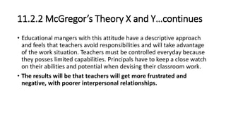 11.2.2 McGregor’s Theory X and Y…continues
• Educational mangers with this attitude have a descriptive approach
and feels that teachers avoid responsibilities and will take advantage
of the work situation. Teachers must be controlled everyday because
they posses limited capabilities. Principals have to keep a close watch
on their abilities and potential when devising their classroom work.
• The results will be that teachers will get more frustrated and
negative, with poorer interpersonal relationships.
 